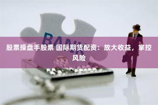 股票操盘手股票 国际期货配资：放大收益，掌控风险