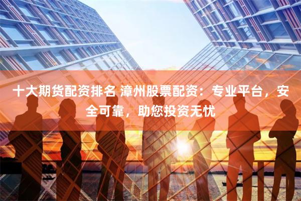 十大期货配资排名 漳州股票配资：专业平台，安全可靠，助您投资无忧