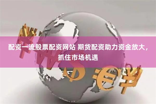 配资一流股票配资网站 期货配资助力资金放大，抓住市场机遇