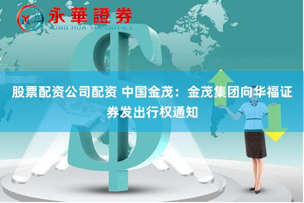 股票配资公司配资 中国金茂：金茂集团向华福证券发出行权通知