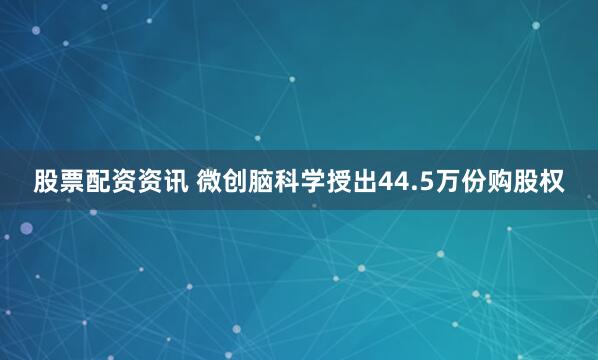 股票配资资讯 微创脑科学授出44.5万份购股权