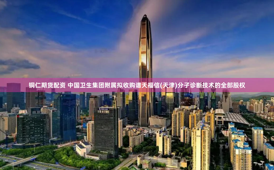 铜仁期货配资 中国卫生集团附属拟收购谱天福信(天津)分子诊断技术的全部股权