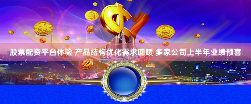 股票配资平台体验 产品结构优化需求回暖 多家公司上半年业绩预喜