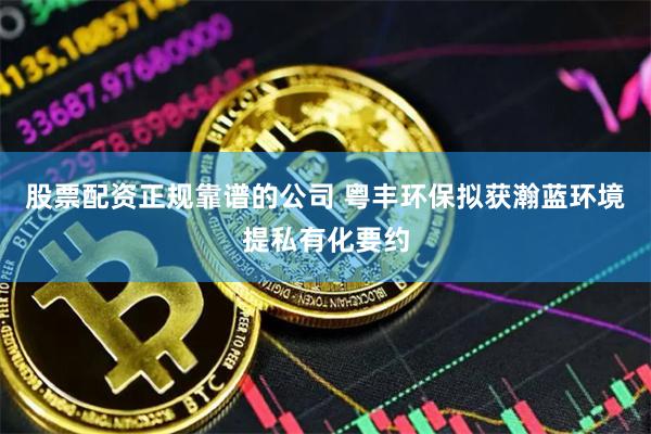 股票配资正规靠谱的公司 粤丰环保拟获瀚蓝环境提私有化要约