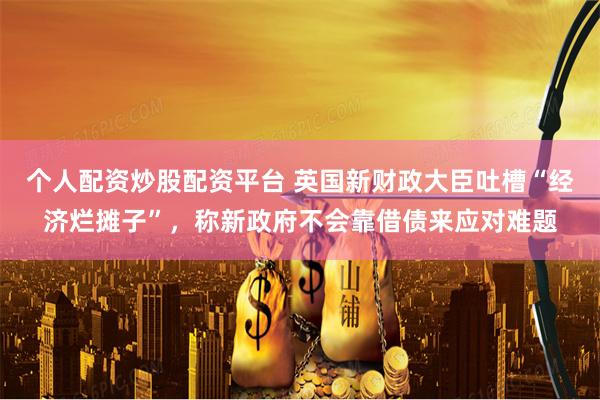 个人配资炒股配资平台 英国新财政大臣吐槽“经济烂摊子”，称新政府不会靠借债来应对难题