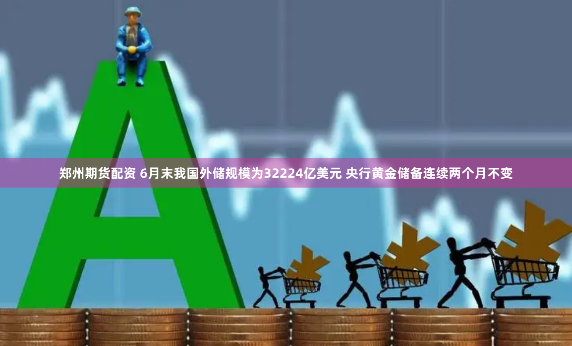 郑州期货配资 6月末我国外储规模为32224亿美元 央行黄金储备连续两个月不变
