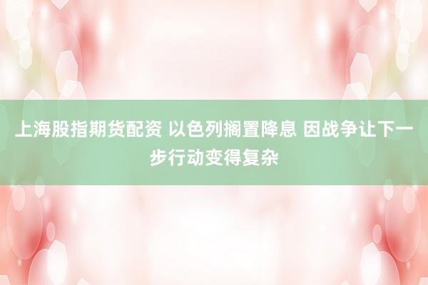 上海股指期货配资 以色列搁置降息 因战争让下一步行动变得复杂