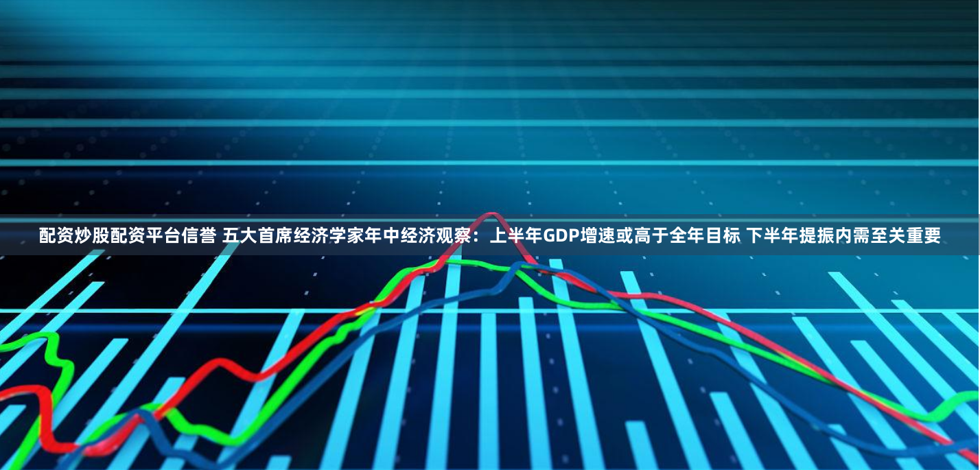 配资炒股配资平台信誉 五大首席经济学家年中经济观察：上半年GDP增速或高于全年目标 下半年提振内需至关重要