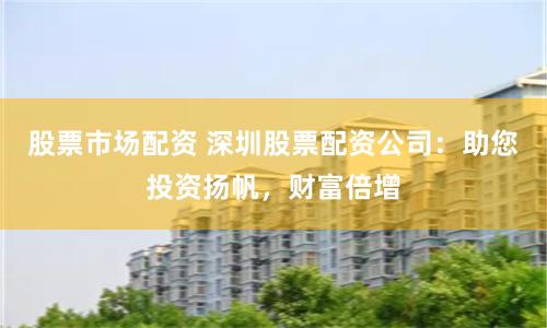 股票市场配资 深圳股票配资公司：助您投资扬帆，财富倍增