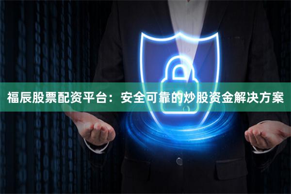 福辰股票配资平台:安全可靠的炒股资金解决方案